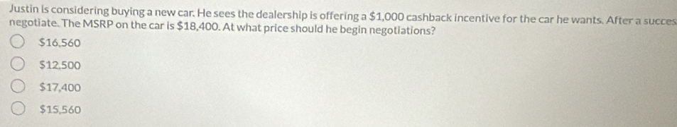 Justin is considering buying a new car. He sees the dealership is offering a $1,000 cashback incentive for the car he wants. After a succes
negotiate. The MSRP on the car is $18,400. At what price should he begin negotiations?
$16,560
$12,500
$17,400
$15,560