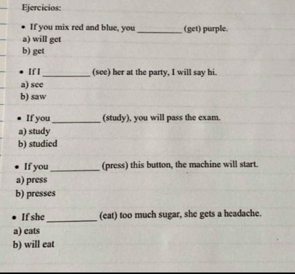 Ejercicios: 
If you mix red and blue, you _(get) purple. 
a) will get 
b) get 
If I _(see) her at the party, I will say hi. 
a) see 
b) saw 
If you_ (study), you will pass the exam. 
a) study 
b) studied 
If you _(press) this button, the machine will start. 
a) press 
b) presses 
_ 
If she (eat) too much sugar, she gets a headache. 
a) eats 
b) will eat