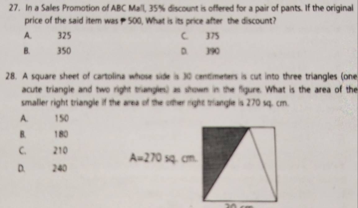 In a Sales Promotion of ABC Mall, 35% discount is offered for a pair of pants. If the original
price of the said item was 500, What is its price after the discount?
A. 325 C. 375
B. 350 D. 390
28. A square sheet of cartolina whose side is 30 centimeters is cut into three triangles (one
acute triangle and two right triangles) as srown in the figure. What is the area of the
smaller right triangle if the area of the other right trangle is 270 sq. cm.
A. 150
B. 180
C. 210
A=270sq.cm.
D. 240