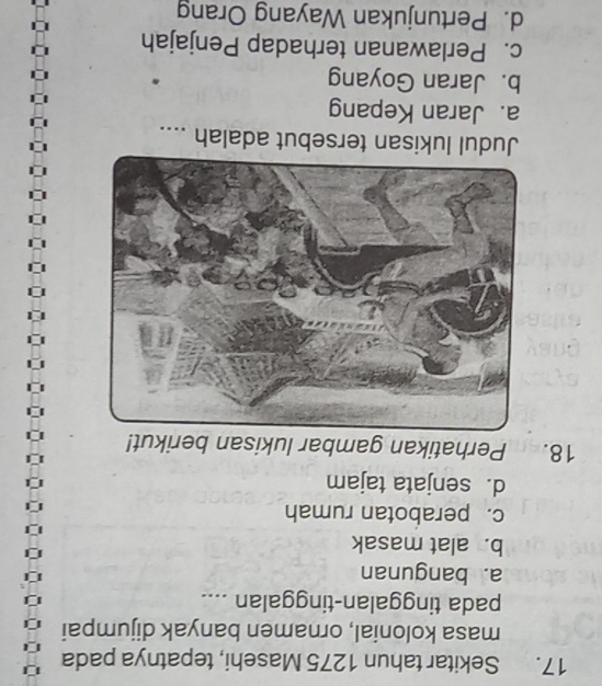 Sekitar tahun 1275 Masehi, tepatnya pada
masa kolonial, ornamen banyak dijumpai
pada tinggalan-tinggalan ....
a. bangunan
b. alat masak
c. perabotan rumah
d. senjata tajam
18. Perhatikan gambar lukisan berikut!
Judul lukisan tersebut adalah ....
a. Jaran Kepang
b. Jaran Goyang
c. Perlawanan terhadap Penjajah
d. Pertunjukan Wayang Orang