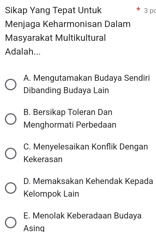 Sikap Yang Tepat Untuk 3 p
Menjaga Keharmonisan Dalam
Masyarakat Multikultural
Adalah...
A. Mengutamakan Budaya Sendiri
Dibanding Budaya Lain
B. Bersikap Toleran Dan
Menghormati Perbedaan
C. Menyelesaikan Konflik Dengan
Kekerasan
D. Memaksakan Kehendak Kepada
Kelompok Lain
E. Menolak Keberadaan Budaya
Asing