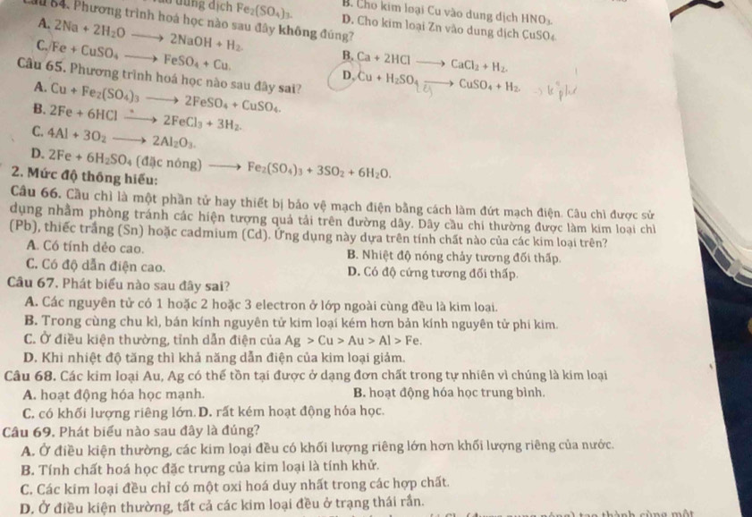 B. Cho kim loại Cu vào dung dịch HNO
M 84. Phương trình hoá học nào sau đây không đúng?
đu dung địch Fe_2(SO_4)_3. D. Cho kim loại Zn vào dung dịch CuSO₄
A. 2Na+2H_2Oto 2NaOH+H_2.
C. Fe+CuSO_4to FeSO_4+Cu.
B. Ca+2HClto CaCl_2+H_2.
D, Cu+H_2SO_4to CuSO_4+H_2
Câu 65. Phương trình hoá học nào sau đây sai?
A.
B. 2Fe+6HClto 2FeCl_3+3H_2. Cu+Fe_2(SO_4)_3to 2FeSO_4+CuSO_4.
C. 4Al+3O_2to 2Al_2O_3.
D.
2. Mức độ thông hiếu: 2Fe+6H_2SO_4(di)cnong)to Fe_2(SO_4)_3+3SO_2+6H_2O.
Câu 66. Cầu chì là một phần tử hay thiết bị bảo vệ mạch điện bằng cách làm đứt mạch điện. Câu chì được sử
dụng nhằm phòng tránh các hiện tượng quả tải trên đường dây. Dây cầu chi thường được làm kim loại chỉ
(Pb), thiếc trắng (Sn) hoặc cadmium (Cd). Ứng dụng này dựa trên tính chất nào của các kim loại trên?
A. Có tính dẻo cao. B. Nhiệt độ nóng chảy tương đối thấp.
C. Có độ dẫn điện cao. D. Có độ cứng tương đối thấp.
Câu 67. Phát biểu nào sau đây sai?
A. Các nguyên tử có 1 hoặc 2 hoặc 3 electron ở lớp ngoài cùng đều là kim loại.
B. Trong cùng chu kì, bán kính nguyên tử kim loại kém hơn bản kính nguyên tử phi kim.
C. Ở điều kiện thường, tỉnh dẫn điện của Ag>Cu>Au>Al>Fe.
D. Khi nhiệt độ tăng thì khả năng dẫn điện của kim loại giảm.
Câu 68. Các kim loại Au, Ag có thế tồn tại được ở dạng đơn chất trong tự nhiên vì chúng là kim loại
A. hoạt động hóa học mạnh. B. hoạt động hóa học trung bình.
C. có khối lượng riêng lớn.D. rất kém hoạt động hóa học.
Câu 69. Phát biểu nào sau đây là đúng?
A. Ở điều kiện thường, các kim loại đều có khối lượng riêng lớn hơn khối lượng riêng của nước.
B. Tính chất hoá học đặc trưng của kim loại là tính khử.
C. Các kim loại đều chỉ có một oxi hoá duy nhất trong các hợp chất.
D. Ở điều kiện thường, tất cả các kim loại đều ở trạng thái rần.