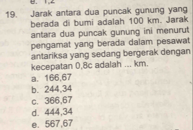 e. 1,∠
19. Jarak antara dua puncak gunung yang
berada di bumi adalah 100 km. Jarak
antara dua puncak gunung ini menurut
pengamat yang berada dalam pesawat
antariksa yang sedang bergerak dengan
kecepatan 0,8c adalah ... km.
a. 166,67
b. 244,34
c. 366,67
d. 444,34
e. 567,67