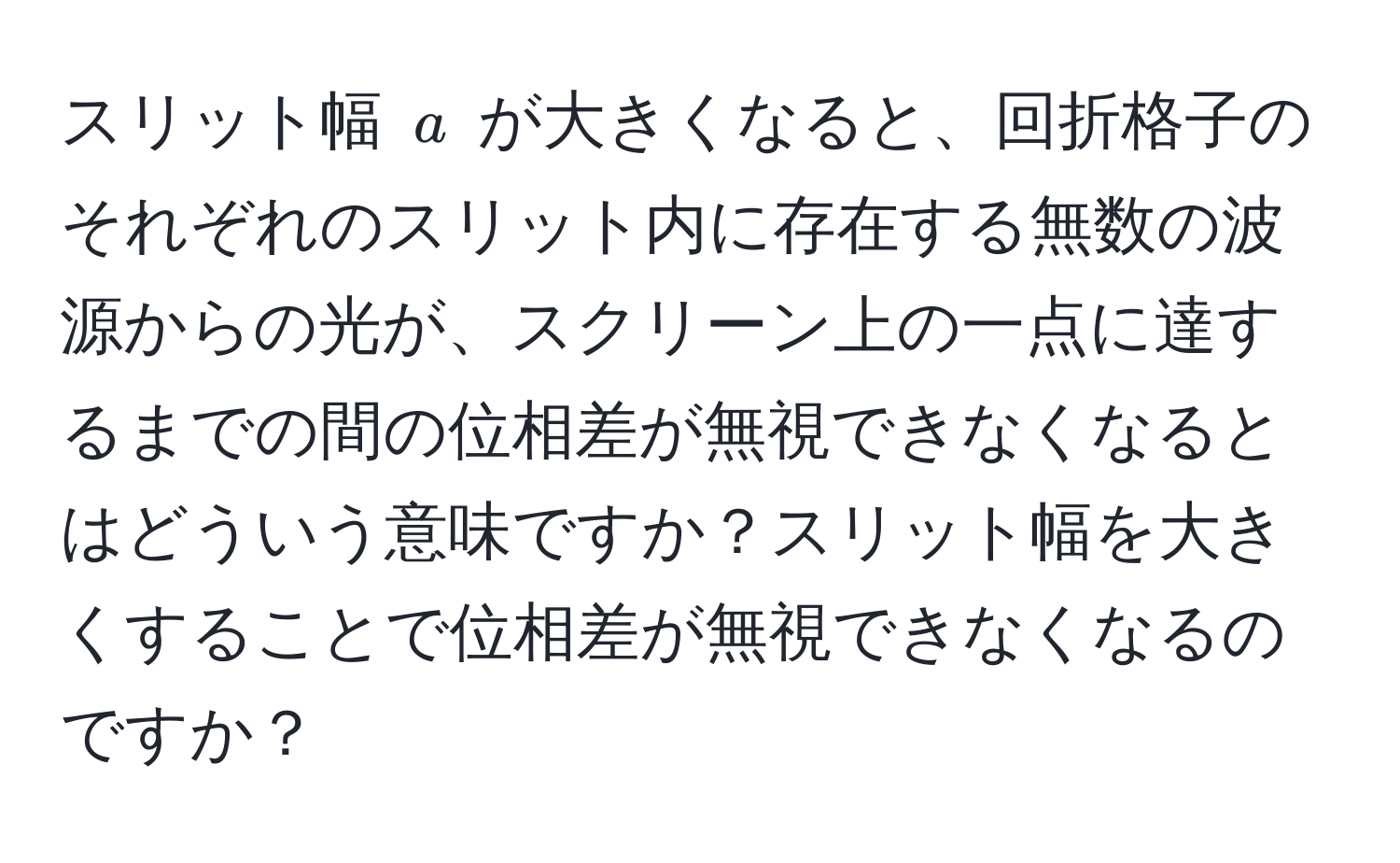 スリット幅 $a$ が大きくなると、回折格子のそれぞれのスリット内に存在する無数の波源からの光が、スクリーン上の一点に達するまでの間の位相差が無視できなくなるとはどういう意味ですか？スリット幅を大きくすることで位相差が無視できなくなるのですか？