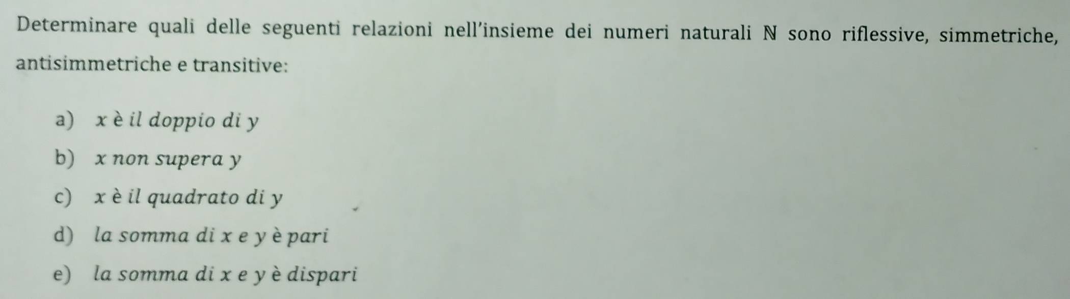 Determinare quali delle seguenti relazioni nell'insieme dei numeri naturali N sono riflessive, simmetriche,
antisimmetriche e transitive:
a) x è il doppio di y
b) x non supera y
c) x è il quadrato di y
d) la somma di x e y èpari
e) la somma di x e y è dispari