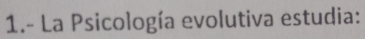 1.- La Psicología evolutiva estudia: