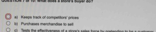 QOESTON7 of 10: what does a store's buyer do?
a) Keeps track of competitors' prices
b) Purchases merchandise to sell
c) Tests the effectiveness of a store's sales force by pretending to be a customer