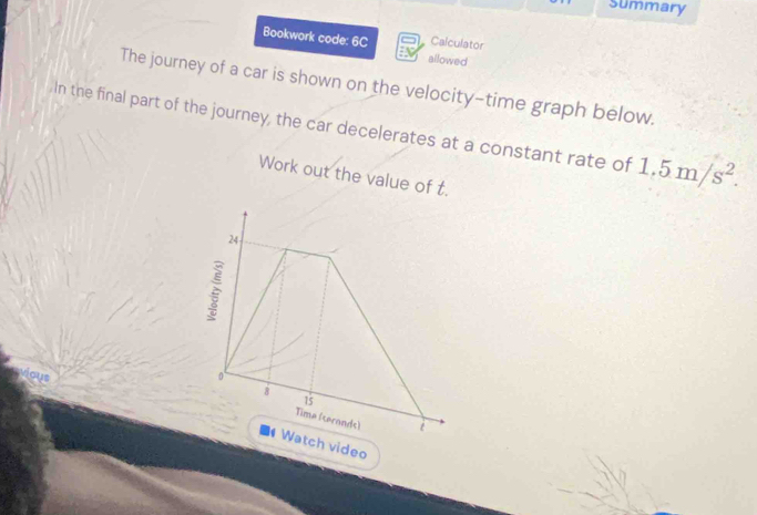 Summary 
Calculator 
Bookwork code: 6C allowed 
The journey of a car is shown on the velocity-time graph below. 
In the final part of the journey, the car decelerates at a constant rate of 1.5m/s^2. 
Work out the value 
deo