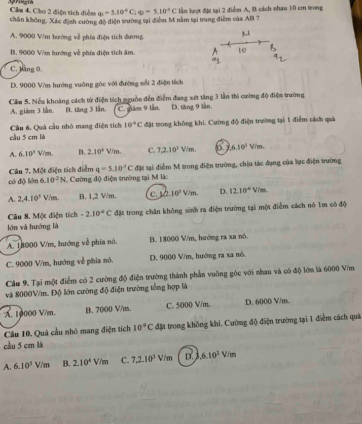 Springth
Câu 4. Cho 2 điện tích điểm q_1=5.10^(-9)C;q_2=5.10^(-9)C lần lượt đặt tại 2 điểm A, B cách nhau 10 cm trong
chân không. Xác định cường độ điện trường tại điểm M nằm tại trung điểm của AB ?
A. 9000 V/m hướng về phía điện tích dương.
B. 9000 V/m hướng về phía điện tích âm.
C. bảng 0.
D. 9000 V/m hướng vuông góc với đường nối 2 điện tích
Câu 5. Nếu khoảng cách từ điện tích nguồn đến điểm đang xét tăng 3 lần thì cường độ điện trường
A. giảm 3 lần. B. tăng 3 lần. C. giảm 9 lần. D. tăng 9 lần.
Câu 6. Quả cầu nhỏ mang điện tích 10^(-9)C đặt trong không khí. Cường độ điện trường tại 1 điểm cách quả
cầu 5 cm là
A. 6.10^5V/m. B. 2.10^4V/m. C. 7,2.10^3V/m. D. 3 ,6.10^3V/m.
Câu 7. Một điện tích điểm q=5.10^(-7)C đặt tại điểm M trong điện trường, chịu tác dụng của lực điện trường
có độ lớn 6.10^(-2)N. Cường độ điện trường tại M là:
A. 2,4.10^5V/m. B. 1,2 V/m. C. 1/2.10^5V/m. D. 12.10^(-6)V/m.
Câu 8. Một điện tích -2.10^(-6)C đặt trong chân không sinh ra điện trường tại một điểm cách nó 1m có độ
lớn và hướng là
A. 18000 V/m, hướng vhat e : phía nó. B. 18000 V/m, hướng ra xa nó.
C. 9000 V/m, hướng vwidehat e phía nó. D. 9000 V/m, hướng ra xa nó.
Câu 9. Tại một điểm có 2 cường độ điện trường thành phần vuông góc với nhau và có độ lớn là 6000 V/m
và 8000V/m. Độ lớn cường độ điện trường tổng hợp là
A. 10000 V/m. B. 7000 V/m. C. 5000 V/m. D. 6000 V/m.
Câu 10. Quả cầu nhỏ mang điện tích 10^(-9)C đặt trong không khí. Cường độ điện trường tại 1 điểm cách quả
cầu 5 cm là
A. 6.10^5V/m B. 2.10^4V/m C. 7,2.10^3V/m D. 3,6.10^3V/m