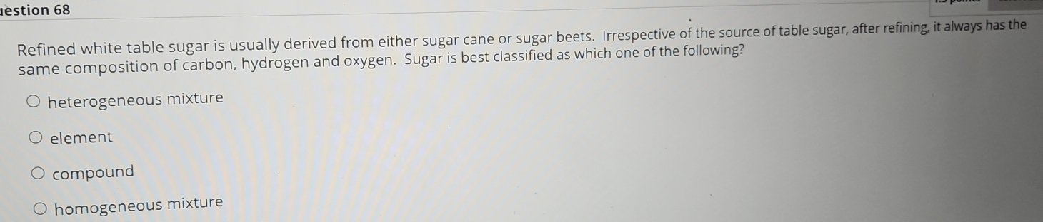 estion 68
Refined white table sugar is usually derived from either sugar cane or sugar beets. Irrespective of the source of table sugar, after refining, it always has the
same composition of carbon, hydrogen and oxygen. Sugar is best classified as which one of the following?
heterogeneous mixture
element
compound
homogeneous mixture