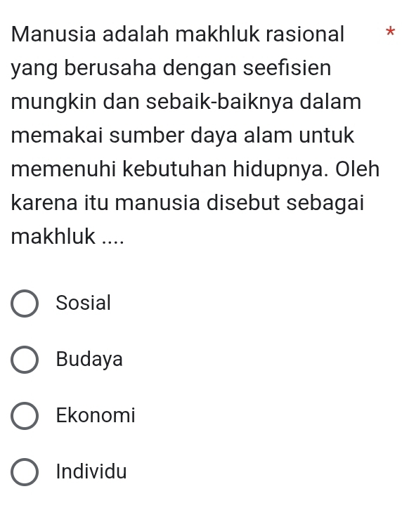 Manusia adalah makhluk rasional *
yang berusaha dengan seefisien
mungkin dan sebaik-baiknya dalam
memakai sumber daya alam untuk
memenuhi kebutuhan hidupnya. Oleh
karena itu manusia disebut sebagai
makhluk ....
Sosial
Budaya
Ekonomi
Individu