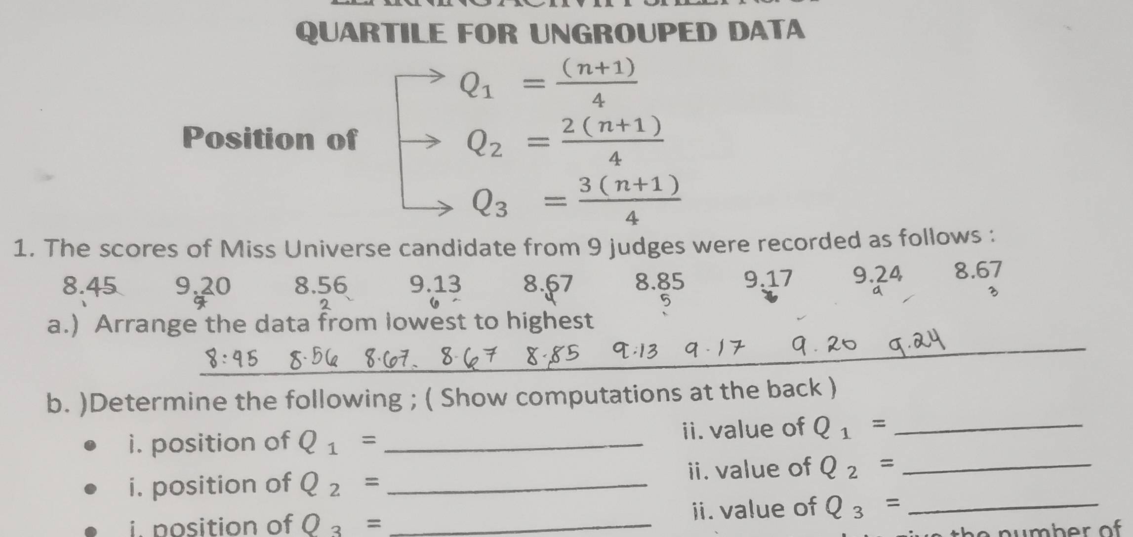 QUARTILE FOR UNGROUPED DATA
Q_1= ((n+1))/4 
Position of Q_2= (2(n+1))/4 
Q_3= (3(n+1))/4 
1. The scores of Miss Universe candidate from 9 judges were recorded as follows :
8.45 9.20 8.56 9.13 8.67 8.85 9.17 9.24 8.67
a
3
2
_ 
a.) Arrange the data from lowest to highest 
_ 
b. )Determine the following ; ( Show computations at the back ) 
i. position of Q_1= _ii. value of Q_1= _ 
i. position of Q_2= _ii. value of Q_2= _ 
i nosition of Q_3= _ii. value of Q_3= _