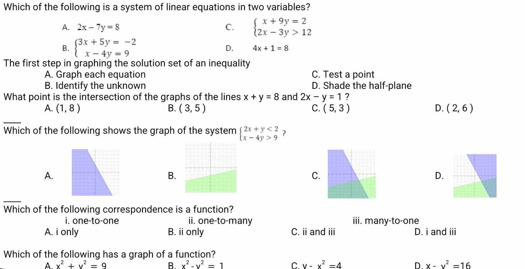 Which of the following is a system of linear equations in two variables?
A. 2x-7y=8 C. beginarrayl x+9y=2 2x-3y>12endarray.
B. beginarrayl 3x+5y=-2 x-4y=9endarray. D. 4x+1=8
The first step in graphing the solution set of an inequality
A. Graph each equation C. Test a point
B. Identify the unknown D. Shade the half-plane
What point is the intersection of the graphs of the lines x+y=8 and 2x-y=1 ?
A. (1,8) B. (3,5) C. (5,3) D. (2,6)
Which of the following shows the graph of the system beginarrayl 2x+y<2 x-4y>9endarray. ?
A.
B.
C.
D.
Which of the following correspondence is a function?
i. one-to-one ii. one-to-many iii. many-to-one
A. i only B. ii only C. ii and ii D. i and iii
Which of the following has a graph of a function?
A. x^2+y^2=9 B. x^2-y^2=1 C. y-x^2=4 D. x-y^2=16