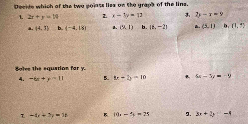 Decide which of the two points lies on the graph of the line.
1 2x+y=10
2. x-3y=12 3. 2y-x=9
a. (4,3) b. (-4,18) a. (9,1) b. (6,-2) a. (5,1) b. (1,5)
Solve the equation for y.
6.
4. -6x+y=11 5. 8x+2y=10 6x-3y=-9
7 -4x+2y=16
8. 10x-5y=25 9. 3x+2y=-8