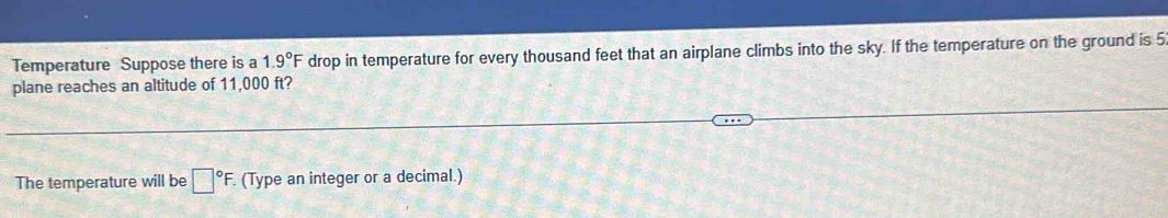 Temperature Suppose there is a 1.9°F drop in temperature for every thousand feet that an airplane climbs into the sky. If the temperature on the ground is 5
plane reaches an altitude of 11,000 ft? 
The temperature will be □°F. . (Type an integer or a decimal.)