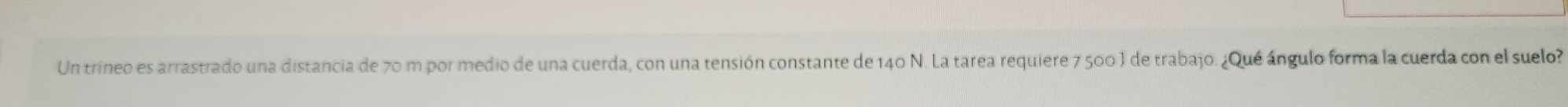 Un trineo es arrastrado una distancia de 70 m por medio de una cuerda, con una tensión constante de 140 N. La tarea requiere 7 500 ) de trabajo. ¿Qué ángulo forma la cuerda con el suelo?