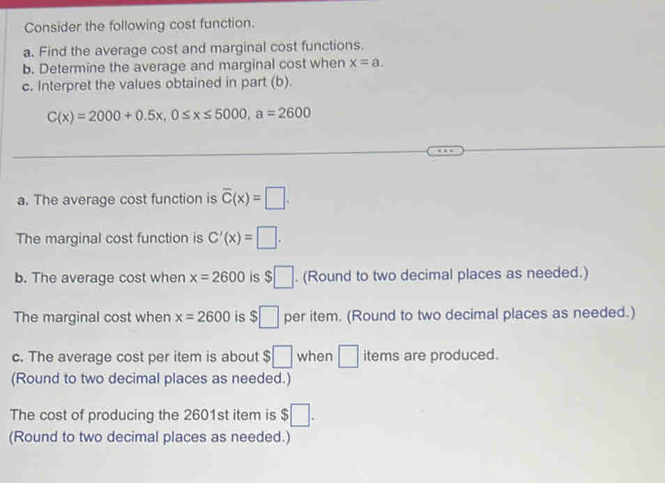 Consider the following cost function. 
a. Find the average cost and marginal cost functions. 
b. Determine the average and marginal cost when x=a. 
c. Interpret the values obtained in part (b).
C(x)=2000+0.5x, 0≤ x≤ 5000, a=2600
a. The average cost function is overline C(x)=□. 
The marginal cost function is C'(x)=□. 
b. The average cost when x=2600 is $□. (Round to two decimal places as needed.) 
The marginal cost when x=2600 is $□ per item. (Round to two decimal places as needed.) 
c. The average cost per item is about $□ when □ items are produced. 
(Round to two decimal places as needed.) 
The cost of producing the 2601st item is $□. 
(Round to two decimal places as needed.)