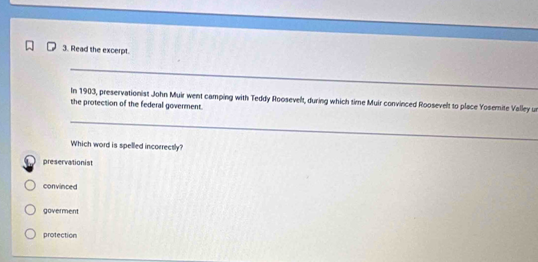 Read the excerpt.
In 1903, preservationist John Muir went camping with Teddy Roosevelt, during which time Muir convinced Roosevelt to place Yosemite Valley u
the protection of the federal goverment.
Which word is spelled incorrectly?
preservationist
convinced
goverment
protection