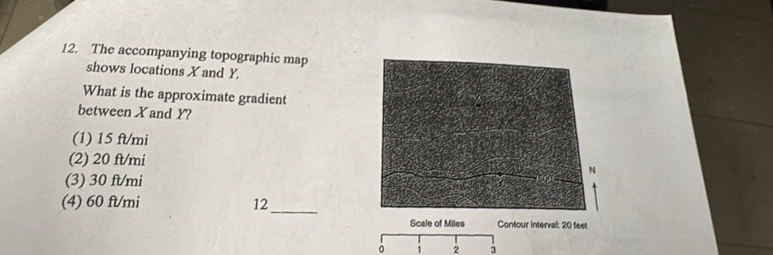 The accompanying topographic map
shows locations X and Y.
What is the approximate gradient
between Xand Y?
(1) 15 ft/mi
(2) 20 ft/mi
(3) 30 ft/mi
(4) 60 ft/mi 12_
Scale of Miles Contour interval: 20 feet
1 2 3