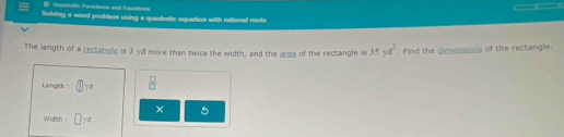 Qusdoatic Furctions and Equations 
( ( 
Solving a word probdem using a quadretic equation with rational roots 
The length of a rectangls is 3 yd more than twice the width, and the arma of the rectangle is 35yd^2. Find the dimensions of the rectangle. 
Length | yd  □ /□  
× 5 
Widch : □ y d
