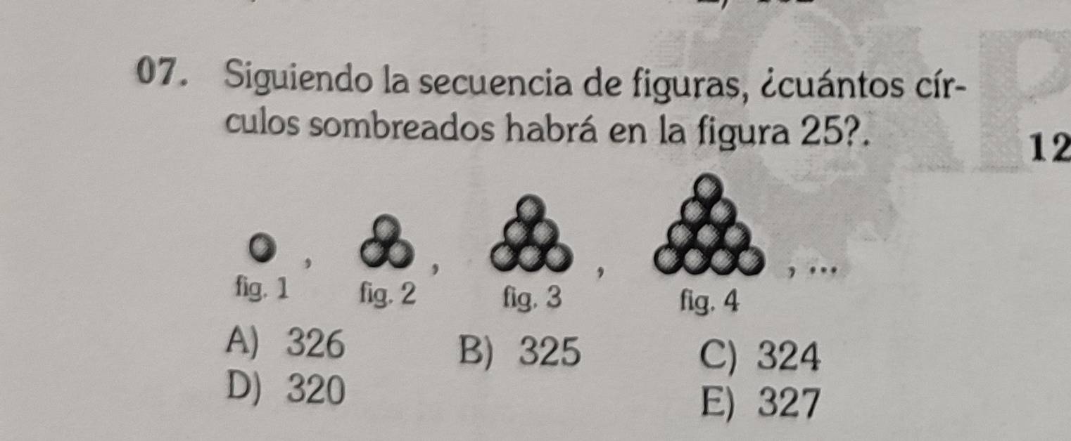 Siguiendo la secuencia de figuras, ¿cuántos cír-
culos sombreados habrá en la figura 25?.
12
fig. 1 fig. 2 fig. 3
fig. 4
A 326
B) 325 C) 324
D 320
E) 327