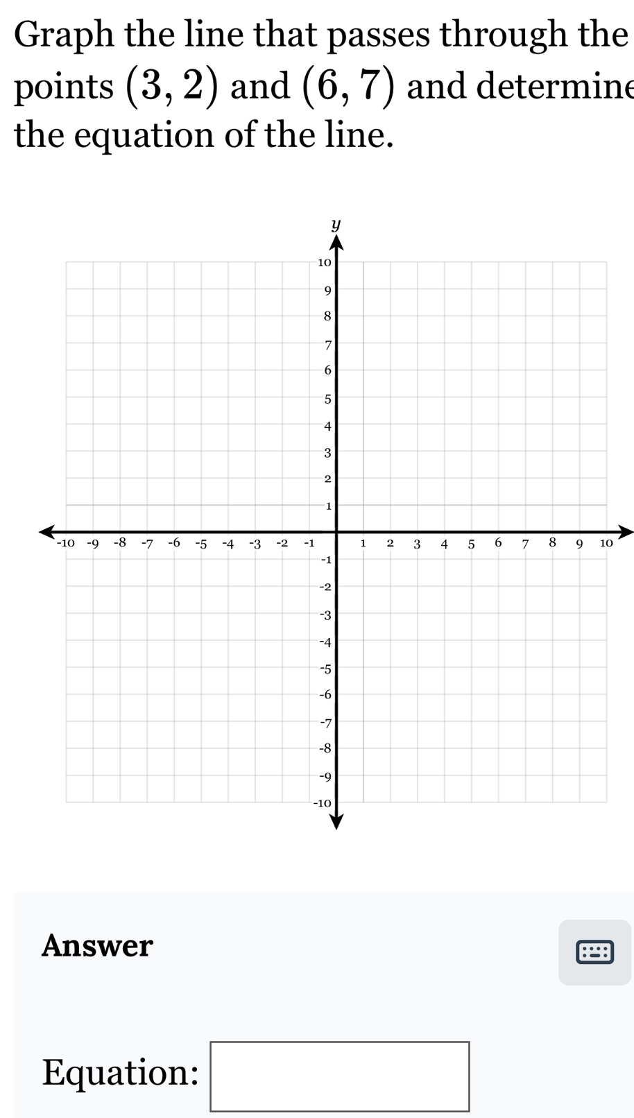 Graph the line that passes through the 
points (3,2) and (6,7) and determine 
the equation of the line. 
10 
Answer :=: 
Equation: □