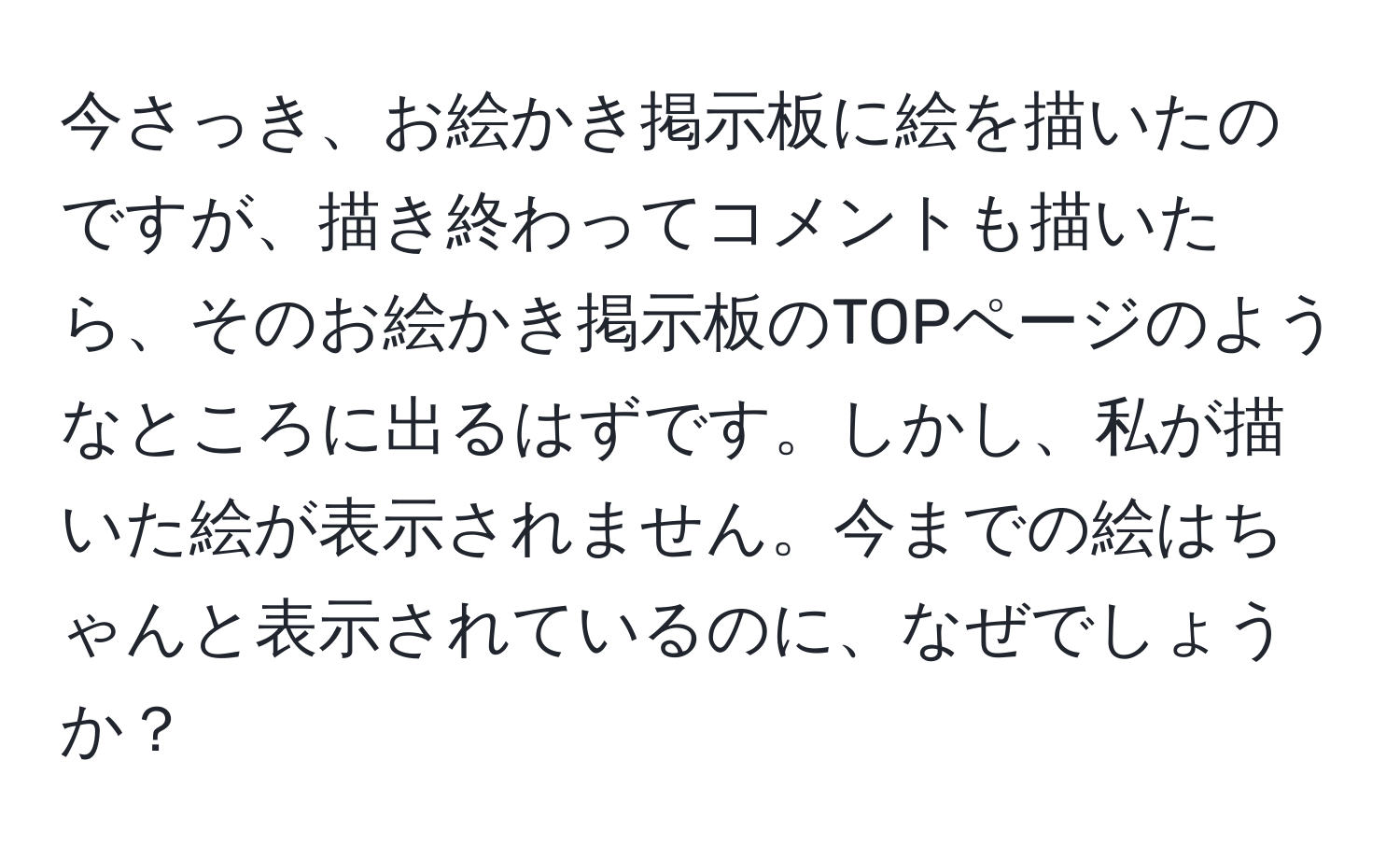 今さっき、お絵かき掲示板に絵を描いたのですが、描き終わってコメントも描いたら、そのお絵かき掲示板のTOPページのようなところに出るはずです。しかし、私が描いた絵が表示されません。今までの絵はちゃんと表示されているのに、なぜでしょうか？