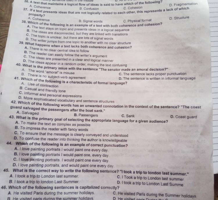 A text that maintains a logical flow of ideas is said to have which of the following?
D. Fragmentation
A. Coherence B. Confusion C. Cohesion
37. If a text presents ideas that are not logically related to each other, this represents a lack of which
property?
A. Coherence B. Signal words C. Physical format
D. Structure
38. Which of the following is an example of a text with both coherence and cohesion?
A. The text stays on topic and presents ideas in a logical sequence
B. The ideas are disconnected, but they are linked with transitions
C. The topic is unclear, but there are lots of signal words
D. The writer jumps from one topic to another with no clear structure
39. What happens when a text lacks both coherence and cohesion?
A. There is no clear central idea to follow
B. The reader can easily follow the writer's argument
C. The ideas are presented in a clear and logical manner
D. The ideas appear in a random order, making the text confusing
40. What is the primary issue with the sentence "The senator made an amoral decision?"
A. The word "amoral" is misuse
C. The sentence lacks proper punctuation
B. There is no subject-verb agreement
D. The sentence is written in informal language
41. Which of the following is a characteristic of formal language?
A. Use of contraction
B. Casual and friendly tone
C. Informal and personal expressions
D. More sophisticated vocabulary and sentence structures
42. Which of the following words has an unwanted connotation in the context of the sentence? "The coast
guard salvaged the passengers after the boat sank."
A. Salvaged B. Passengers C. Sank D. Coast guard
43. What is the primary goal of selecting the appropriate language for a given audience?
A. To make the text as complex as possible
B. To impress the reader with fancy words
C. To ensure that the message is clearly conveyed and understood
D. To confuse the reader into thinking the author is knowledgeable
44. Which of the following is an example of correct punctuation?
A. I love painting portraits I would paint one every day.
B. I love painting portraits I would paint one, every day.
C. I love painting portraits. I would paint one every day.
D. I love painting portraits, and would paint one every day.
45. What is the correct way to write the following sentence? "I took a trip to london last summer."
A. I took a trip to London last summer. C. I Took a trip to London last summer.
B. I took a trip to london Last Summer. D. I took a trip to London Last Summe
46. Which of the following sentences is capitalized correctly?
A. He visited Paris during the summer holidays. C. He visited Paris during the Summer holidays.
B. He visited paris during the summer holidays.  .  H  e  visite d p ar