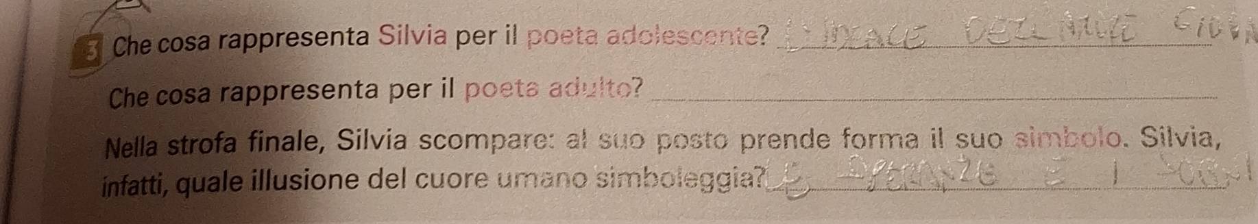 Che cosa rappresenta Silvia per il poeta adolescente?_ 
Che cosa rappresenta per il poeta adulto?_ 
Nella strofa finale, Silvia scompare: al suo posto prende forma il suo simbolo. Silvia, 
infatti, quale illusione del cuore umano simboleggia?_