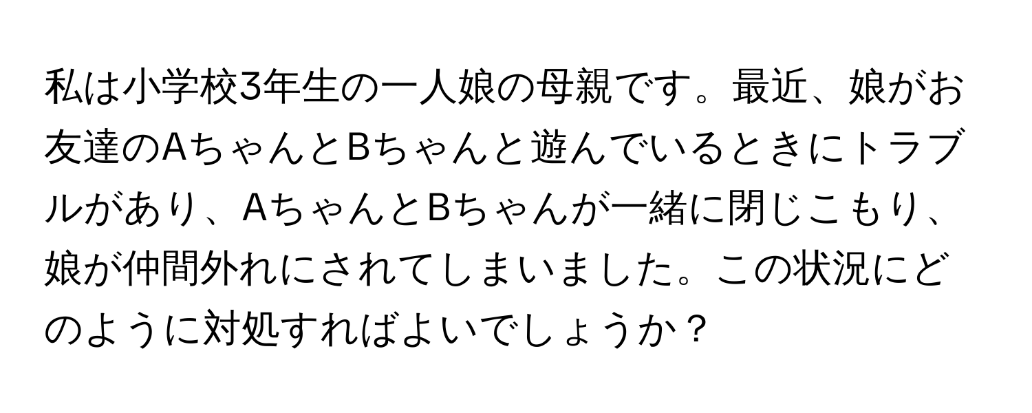 私は小学校3年生の一人娘の母親です。最近、娘がお友達のAちゃんとBちゃんと遊んでいるときにトラブルがあり、AちゃんとBちゃんが一緒に閉じこもり、娘が仲間外れにされてしまいました。この状況にどのように対処すればよいでしょうか？