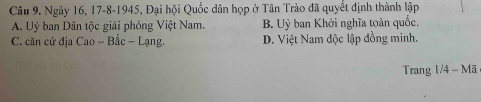 Ngày 16, 17 -8-1945, Đại hội Quốc dân họp ở Tân Trào đã quyết định thành lập
A. Uỷ ban Dân tộc giải phóng Việt Nam. B. Uỷ ban Khởi nghĩa toàn quốc.
C. căn cứ địa Cao - Bắc - Lạng. D. Việt Nam độc lập đồng minh.
Trang 1/4 - Mã