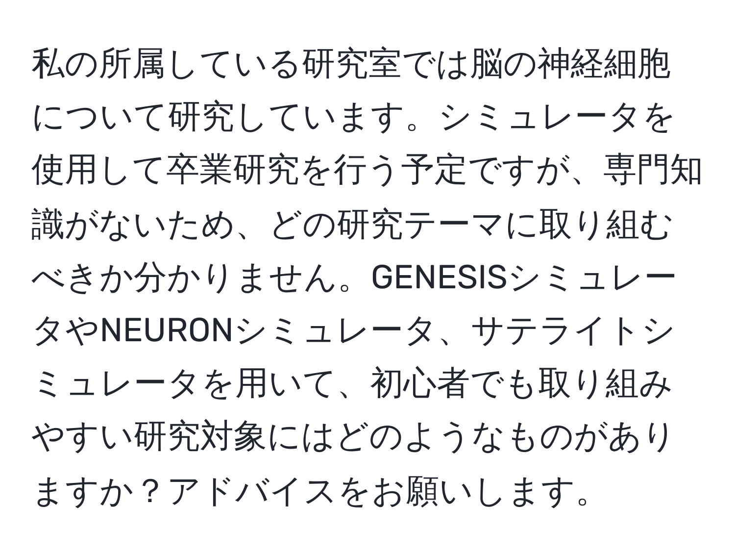 私の所属している研究室では脳の神経細胞について研究しています。シミュレータを使用して卒業研究を行う予定ですが、専門知識がないため、どの研究テーマに取り組むべきか分かりません。GENESISシミュレータやNEURONシミュレータ、サテライトシミュレータを用いて、初心者でも取り組みやすい研究対象にはどのようなものがありますか？アドバイスをお願いします。