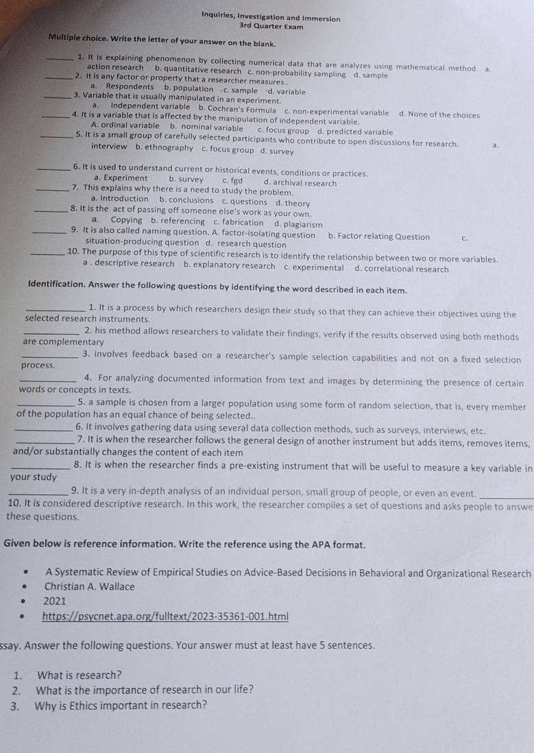 Inquiries, Investigation and Immersion
3rd Quarter Exam
Multiple choice. Write the letter of your answer on the blank.
_1. It is explaining phenomenon by collecting numerical data that are analyzes using mathematical method. a
action research b. quantitative research c. non-probability sampling d. sample
_2. It is any factor or property that a researcher measures..
a. Respondents b. population c. sample d. variable
_3. Variable that is usually manipulated in an experiment.
a. Independent variable b. Cochran's Formula c. non-experimental variable d. None of the choices
_4. It is a variable that is affected by the manipulation of independent variable.
A. ordinal variable b. nominal variable c. focus group d. predicted variable
_5. It is a small group of carefully selected participants who contribute to open discussions for research. a.
interview b. ethnography c. focus group d. survey
_6. It is used to understand current or historical events, conditions or practices.
a. Experiment b. survey c. fgd d. archival research
_7. This explains why there is a need to study the problem.
a. Introduction b. conclusions c. questions d. theory
_8. It is the act of passing off someone else’s work as your own.
a. Copying b. referencing c. fabrication d. plagiarism
_9. It is also called naming question. A. factor-isolating question b. Factor relating Question C.
situation-producing question d. research question
_10. The purpose of this type of scientific research is to identify the relationship between two or more variables.
a . descriptive research b. explanatory research c. experimental d. correlational research
Identification. Answer the following questions by identifying the word described in each item.
_1. It is a process by which researchers design their study so that they can achieve their objectives using the
selected research instruments.
_2. his method allows researchers to validate their findings, verify if the results observed using both methods
are complementary
_3. involves feedback based on a researcher's sample selection capabilities and not on a fixed selection
process.
_4. For analyzing documented information from text and images by determining the presence of certain
words or concepts in texts.
_5. a sample is chosen from a larger population using some form of random selection, that is, every member
of the population has an equal chance of being selected.
_6. It involves gathering data using several data collection methods, such as surveys, interviews, etc.
_7. It is when the researcher follows the general design of another instrument but adds items, removes items,
and/or substantially changes the content of each item
_8. It is when the researcher finds a pre-existing instrument that will be useful to measure a key variable in
your study
_9. It is a very in-depth analysis of an individual person, small group of people, or even an event_
10. It is considered descriptive research. In this work, the researcher compiles a set of questions and asks people to answe
these questions.
Given below is reference information. Write the reference using the APA format.
A Systematic Review of Empirical Studies on Advice-Based Decisions in Behavioral and Organizational Research
Christian A. Wallace
2021
https://psycnet.apa.org/fulltext/2023-35361-001.html
ssay. Answer the following questions. Your answer must at least have 5 sentences.
1. What is research?
2. What is the importance of research in our life?
3. Why is Ethics important in research?