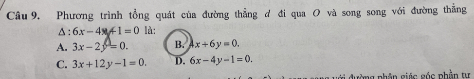 Phương trình tổng quát của đường thẳng d đi qua O và song song với đường thẳng
△ : 6x-4+1=0 là:
A. 3x-2y=0. B. 4x+6y=0.
C. 3x+12y-1=0. D. 6x-4y-1=0. 
g đường phân giác góc phần tự