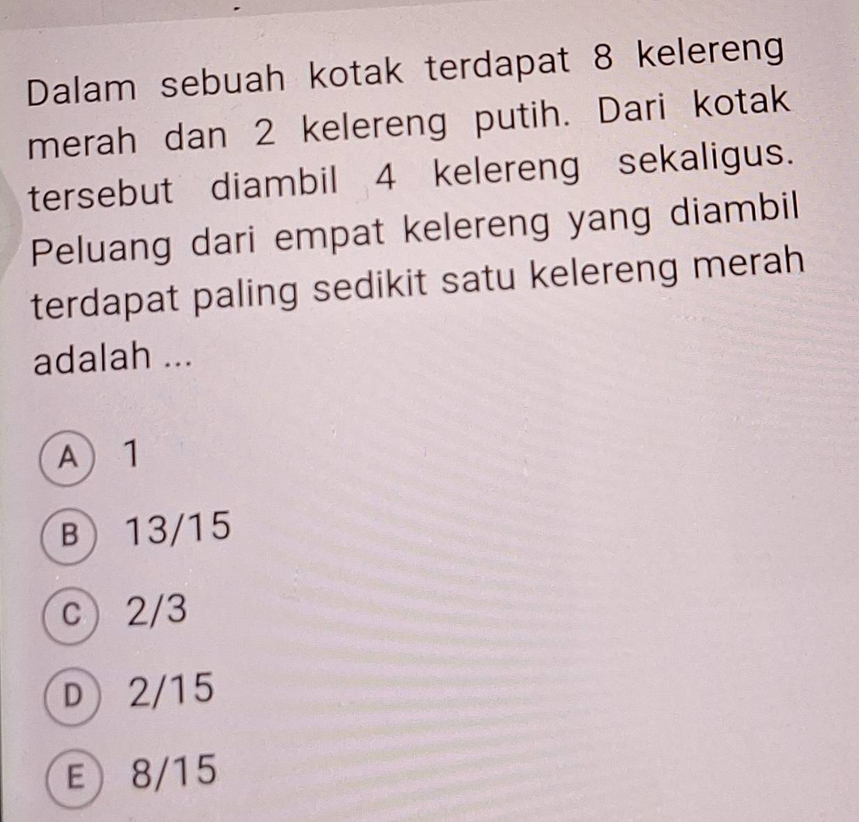 Dalam sebuah kotak terdapat 8 kelereng
merah dan 2 kelereng putih. Dari kotak
tersebut diambil 4 kelereng sekaligus.
Peluang dari empat kelereng yang diambil
terdapat paling sedikit satu kelereng merah
adalah ...
A 1
B 13/15
c 2/3
D 2/15
E 8/15