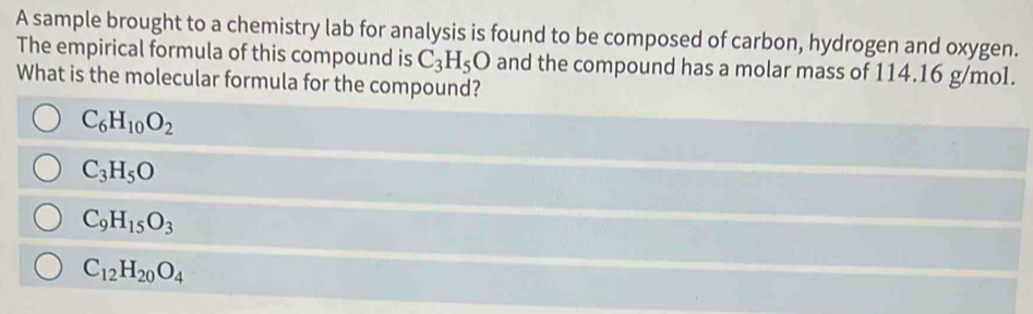 A sample brought to a chemistry lab for analysis is found to be composed of carbon, hydrogen and oxygen.
The empirical formula of this compound is C_3H_5O and the compound has a molar mass of 114.16 g/mol.
What is the molecular formula for the compound?
C_6H_10O_2
C_3H_5O
C_9H_15O_3
C_12H_20O_4