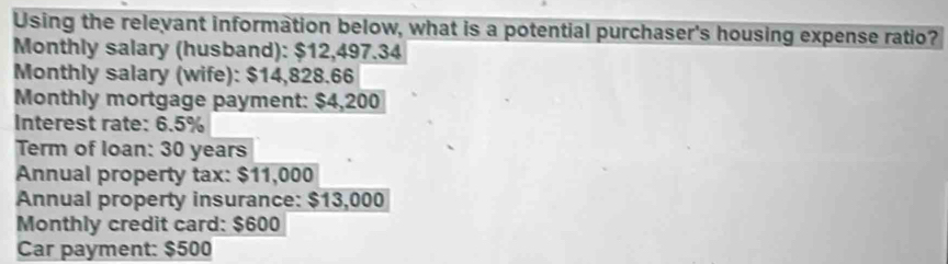 Using the relevant information below, what is a potential purchaser's housing expense ratio? 
Monthly salary (husband): $12,497.34
Monthly salary (wife): $14,828.66
Monthly mortgage payment: $4,200
Interest rate: 6.5%
Term of loan: 30 years
Annual property tax: $11,000
Annual property insurance: $13,000
Monthly credit card: $600
Car payment: $500