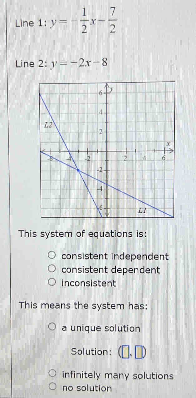 Line 1: y=- 1/2 x- 7/2 
Line 2: y=-2x-8
This system of equations is:
consistent independent
consistent dependent
inconsistent
This means the system has:
a unique solution
Solution: (□ ,□ )
infinitely many solutions
no solution