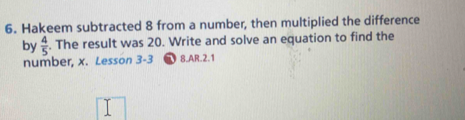 Hakeem subtracted 8 from a number, then multiplied the difference 
by  4/5 . The result was 20. Write and solve an equation to find the 
number, x. Lesson 3-3 8.AR.2.1