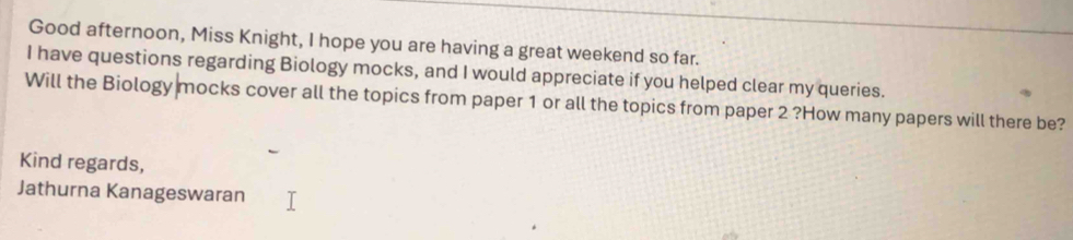 Good afternoon, Miss Knight, I hope you are having a great weekend so far. 
I have questions regarding Biology mocks, and I would appreciate if you helped clear my queries. 
Will the Biology mocks cover all the topics from paper 1 or all the topics from paper 2 ?How many papers will there be? 
Kind regards, 
Jathurna Kanageswaran