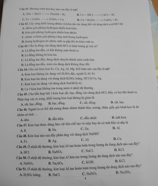 Phương trình hóa học nào sau đây là sai?
A. 2Na+2H_2Oto 2NaOH+H_2. B. Ca+2HClto CaCl_2+H_2
C. Fe+CuSO_4to FeSO_4+Cu. D. Cu+H_2SO_4to CuSO_4+H_2.
Câu 42. Lầy cùng khối lượng nhôm và kẽm cho tác dụng hết với dung dịch acid HCl thì
A, nhôm giải phóng hydrogen nhiều hơn kẽm.
B, kẽm giải phóng hydrogen nhiều hơn nhôm.
C. nhôm và kêm giải phóng cùng một lượng hydrogen.
D. lượng hydrogen đo nhõm sinh ra gấp đôi do kẽm sinh ra.
Câu 43, Cho lá đồng vào dung dịch HC1 có hiện tượng gì xây ra?
A. Lá đồng tan đần, có khí không màu thoát ra.
B. Lá đồng không bị hòa tan.
C. Lá đồng tan dần, dung dịch chuyển thành màu xanh lam.
D. Lá đồng tan đẫn, mâu của đung dịch không thay đổi.
Câu 44, Cho các kim loại Fe, Cu, Ag, Al, Mg. Kết luận nào sau đây là sai?
A. Kim loại không tác dụng với H_2SO_4 dz ặc, nguội là Al, Fe.
B. Kim loại tác dụng với dung địch H_2SO_4 loãng, HCl là Cu, Ag.
C. Kim loại tác dụng với dung dịch NaOH là Al.
D. Cả 5 kim loại không tan trong nước ở nhiệt độ thường.
Câu 45. Cho hỗn hợp bột 3 kim loại sắt, bạc, đồng vào dung địch HCl, thấy có bọt khí thoát ra.
Phản ứng xảy ra xong, khối lượng kim loại không bị giảm là D. sắt, bạc.
A. sắt, bạc, đồng. B. bạc, đồng. C. sắt, đồng.
Câu 46. Người ta có thể dát mông được nhôm thành thìa, xoong, chậu, giấy gói bánh kẹo là đo
nhôm có tinh .. D. ảnh kim.
A. déo. B. dẫn điện. C. dẫn nhiệt.
Câu 47. Kim loại được dùng làm vật liệu chế tạo vỏ máy bay do có tính bền và nhẹ là
A. K. B. Na. C. Zn. D. Al.
Câu 48. Kim loại nào sau đây phản ứng với dung dịch NaOH?
A. Fe. B. Ag. C. Al. D. Cu.
Câu 49. Ở nhiệt độ thường, kim loại Al tan hoàn toàn trong lượng dư đung dịch nảo sau đây?
A. HCl. B. NaNO_3. C. NaCl. D. KCl.
Câu 50. Ở nhiệt độ thường, kim loại Al hòa tan trong lượng dư dung dịch nào sau đây?
A. NaNO_3. B. Na_2SO_4. C. KOH. D. KCl.
Câu 51. Ở nhiệt độ thường, kim loại Al tan hoàn toàn trong lượng dư dung dịch nào sau đây?
A. H_2SO_4 loāng. B. NaCl. C. NaNO_3- D. Na₂SO₄.
4