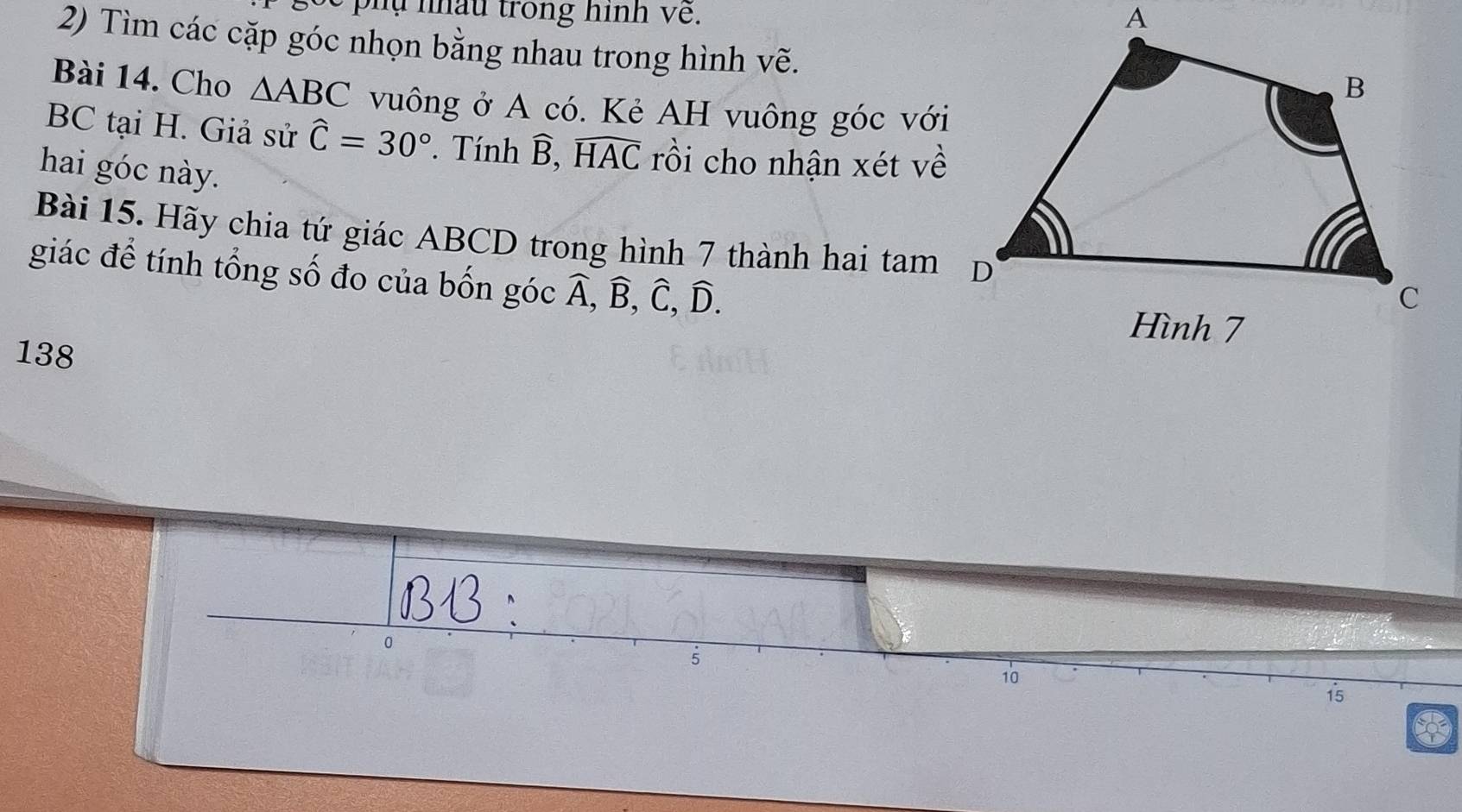 pụ nâu trong hinh về. 
2) Tìm các cặp góc nhọn bằng nhau trong hình vẽ. 
Bài 14. Cho △ ABC vuông ở A có. Kẻ AH vuông góc với 
BC tại H. Giả sử widehat C=30°. Tính widehat B, widehat HAC rồi cho nhận xét về 
hai góc này. 
Bài 15. Hãy chia tứ giác ABCD trong hình 7 thành hai tam D 
giác để tính tổng số đo của bốn góc widehat A, widehat B, widehat C, widehat D.
138
10
15