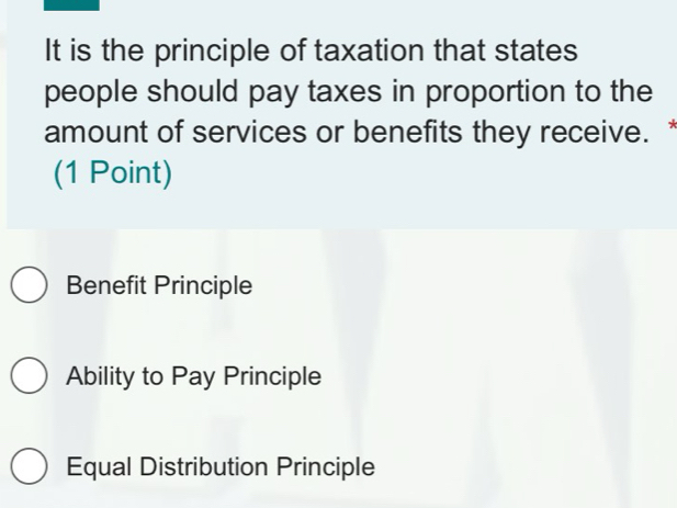 It is the principle of taxation that states
people should pay taxes in proportion to the
amount of services or benefits they receive.*
(1 Point)
Benefit Principle
Ability to Pay Principle
Equal Distribution Principle