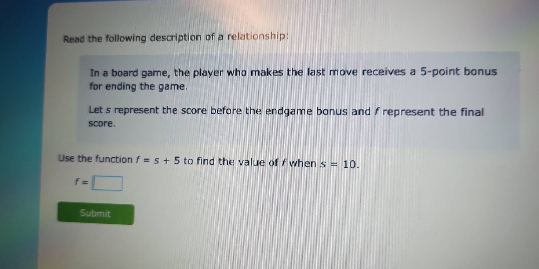 Read the following description of a relationship: 
In a board game, the player who makes the last move receives a 5 -point bonus 
for ending the game. 
Let s represent the score before the endgame bonus and f represent the final 
score. 
Use the function f=s+5 to find the value of f when s=10.
f=□
Submit