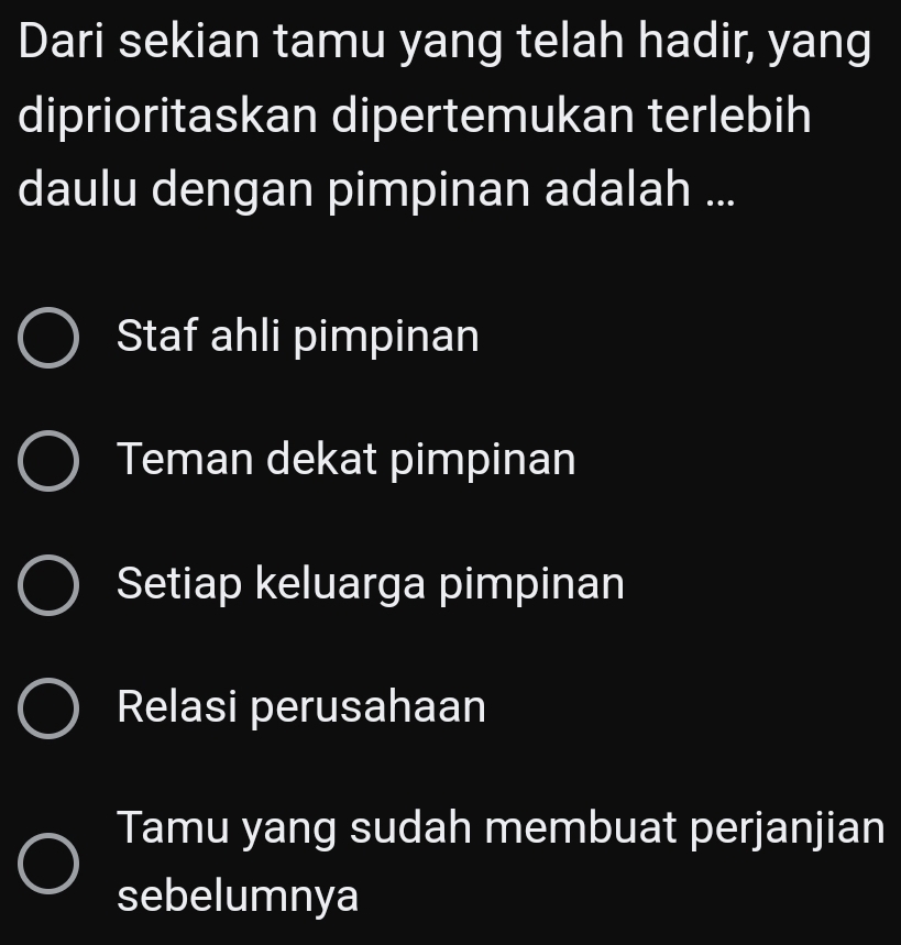 Dari sekian tamu yang telah hadir, yang
diprioritaskan dipertemukan terlebih
daulu dengan pimpinan adalah ...
Staf ahli pimpinan
Teman dekat pimpinan
Setiap keluarga pimpinan
Relasi perusahaan
Tamu yang sudah membuat perjanjian
sebelumnya