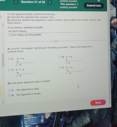 p be 'You believe'' and let q be 'Anything is possible." What is the argument in
symbolic form?
B. pto q
A. frac beginarrayr sim pto q -pendarray ∴ -q
 p/∴ q 
D.
C. beginarrayr pto neg sim q∴ q hline :-qendarray  beginarrayr pto q  (-p)/∴ -q endarray
b) Is the given argument valid or invalid?
A. The argument is valid.
B. The argument is invalid.
Next