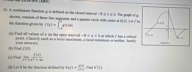 the 2016 IPE (AB3)
16. A continuous function g is defined on the closed interval -8≤ x≤ 6. The graph of g
shown, consists of three line segments and a quarter circle with center at (0,2). Let f b
the function given by f(x)=∈t _(-8)^(-x)g(t)dt
(a) Find all values of x on the open interval -8 at which f has a critical 
point. Classify each as a local maximum, a local minimum or neither. Justify
your answers. 
(b) Find f(0)
(c) Find limlimits _xto -4 f(x)/x^2+4x 
(d) Let h be the function defined by h(x)= g(x)/x^2+1 . Find h'(1).