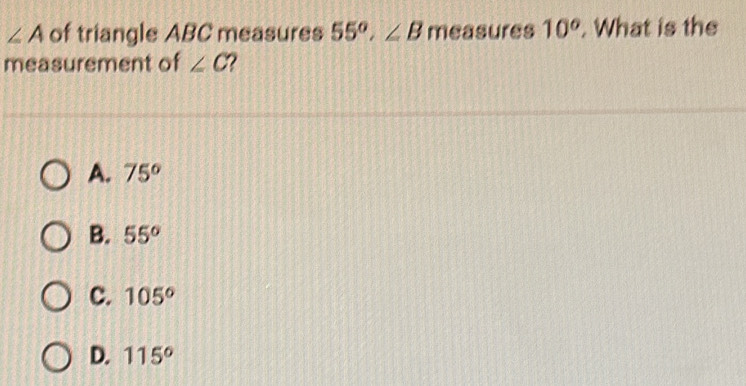 ∠ A of triangle ABC measures 55°, ∠ B measures 10^o. What is the
measurement of ∠ C
A. 75°
B. 55°
C. 105°
D. 115°