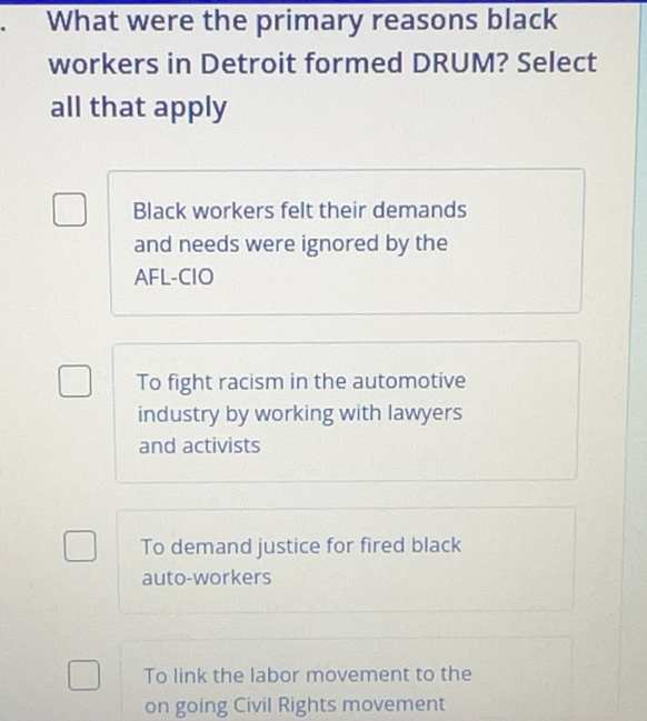 What were the primary reasons black
workers in Detroit formed DRUM? Select
all that apply
Black workers felt their demands
and needs were ignored by the
AFL-CIO
To fight racism in the automotive
industry by working with lawyers
and activists
To demand justice for fired black
auto-workers
To link the labor movement to the
on going Civil Rights movement