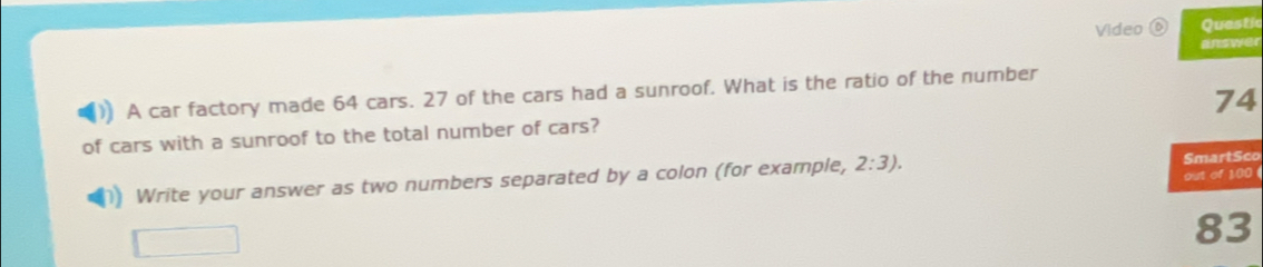 Video ⑥ Questic 
answer 
A car factory made 64 cars. 27 of the cars had a sunroof. What is the ratio of the number
74
of cars with a sunroof to the total number of cars? 
Write your answer as two numbers separated by a colon (for example, 2:3). 
SmartSco 
out of 1,00(
83